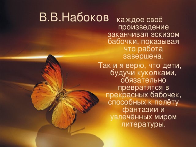 В.В.Набоков каждое своё произведение заканчивал эскизом бабочки, показывая что работа завершена. Так и я верю, что дети, будучи куколками, обязательно превратятся в прекрасных бабочек, способных к полёту фантазии и увлечённых миром литературы.  