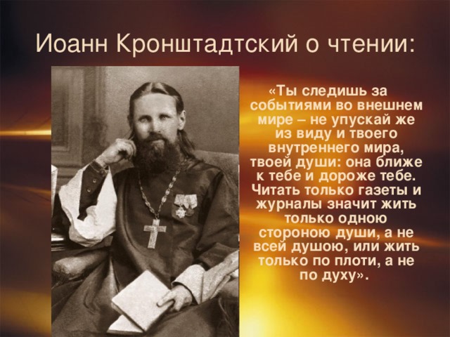 Иоанн Кронштадтский о чтении: «Ты следишь за событиями во внешнем мире – не упускай же из виду и твоего внутреннего мира, твоей души: она ближе к тебе и дороже тебе. Читать только газеты и журналы значит жить только одною стороною души, а не всей душою, или жить только по плоти, а не по духу». 