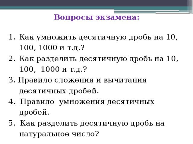 Вопросы экзамена:  Как умножить десятичную дробь на 10, 100, 1000 и т.д.? Как разделить десятичную дробь на 10, 100, 1000 и т.д.? 3. Правило сложения и вычитания десятичных дробей. 4. Правило умножения десятичных дробей. 5. Как разделить десятичную дробь на натуральное число? 