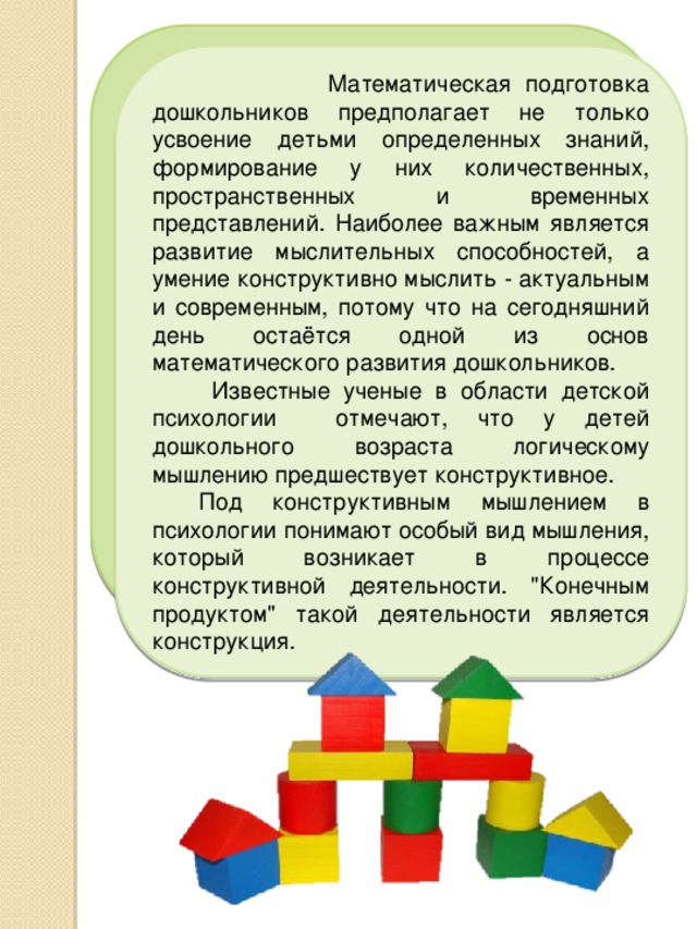  Математическая подготовка дошкольников предполагает не только усвоение детьми определенных знаний, формирование у них количественных, пространственных и временных представлений. Наиболее важным является развитие мыслительных способностей, а умение конструктивно мыслить - актуальным и современным, потому что на сегодняшний день остаётся одной из основ математического развития дошкольников.   Известные ученые в области детской психологии отмечают, что у детей дошкольного возраста логическому мышлению предшествует конструктивное.  Под конструктивным мышлением в психологии понимают особый вид мышления, который возникает в процессе конструктивной деятельности. 