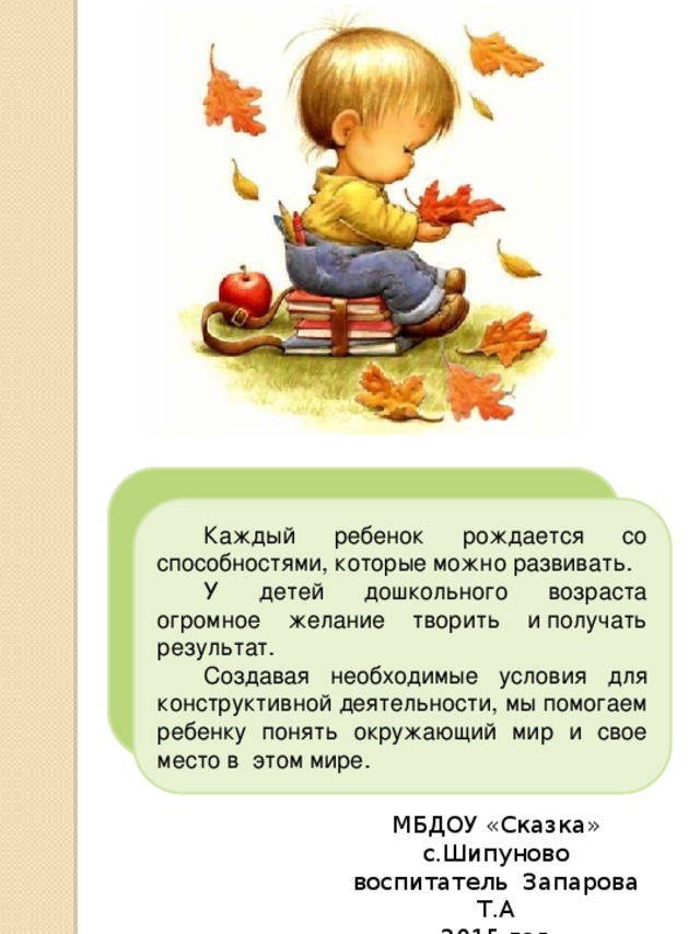  Каждый ребенок рождается со способностями, которые можно развивать.  У детей дошкольного возраста огромное желание творить и получать результат.  Создавая необходимые условия для конструктивной деятельности, мы помогаем ребенку понять окружающий мир и свое место в  этом мире. МБДОУ «Сказка» с.Шипуново воспитатель Запарова Т.А 2015 год 
