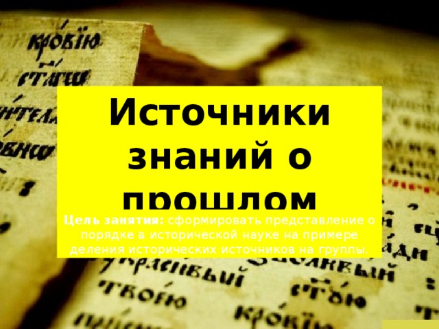 Источники знаний о прошлом Цель занятия: сформировать представление о порядке в исторической науке на примере деления исторических источников на группы. 