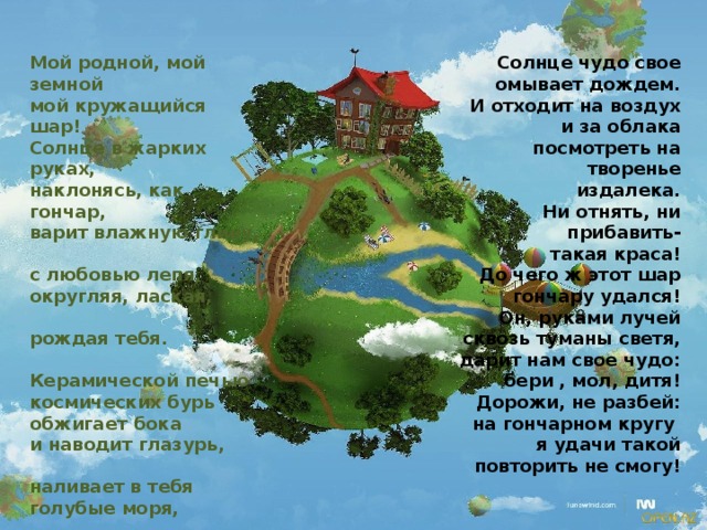 Мой родной, мой земной Солнце чудо свое омывает дождем. мой кружащийся шар! И отходит на воздух Солнце в жарких руках, наклонясь, как гончар, и за облака посмотреть на творенье варит влажную глину, с любовью лепя, издалека. Ни отнять, ни прибавить- округляя, лаская, такая краса! рождая тебя. Керамической печью До чего ж этот шар космических бурь гончару удался! обжигает бока Он, руками лучей сквозь туманы светя, и наводит глазурь, наливает в тебя дарит нам свое чудо: бери , мол, дитя! голубые моря, Дорожи, не разбей: и где надо - закат, и где надо - заря. на гончарном кругу И когда ты отделан я удачи такой и весь обожжен, повторить не смогу! 