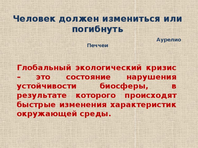 Человек должен измениться или погибнуть  Аурелио Печчеи Глобальный экологический кризис – это состояние нарушения устойчивости биосферы, в результате которого происходят быстрые изменения характеристик окружающей среды. 