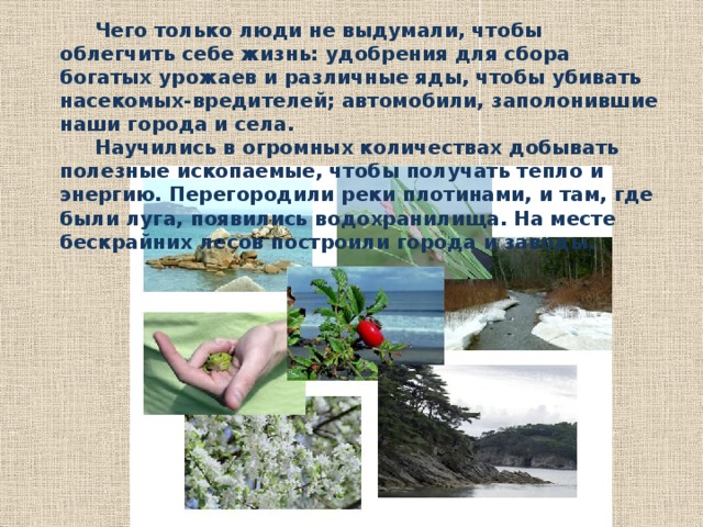  Чего только люди не выдумали, чтобы облегчить себе жизнь: удобрения для сбора богатых урожаев и различные яды, чтобы убивать насекомых-вредителей; автомобили, заполонившие наши города и села.  Научились в огромных количествах добывать полезные ископаемые, чтобы получать тепло и энергию. Перегородили реки плотинами, и там, где были луга, появились водохранилища. На месте бескрайних лесов построили города и заводы. 