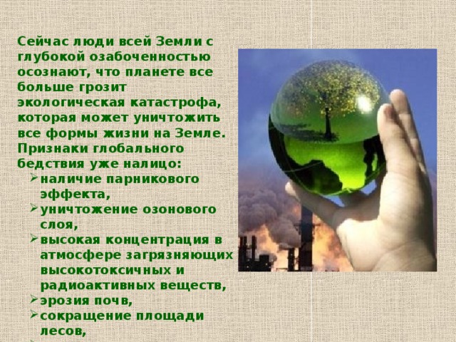 Сейчас люди всей Земли с глубокой озабоченностью осознают, что планете все больше грозит экологическая катастрофа, которая может уничтожить все формы жизни на Земле. Признаки глобального бедствия уже налицо: наличие парникового эффекта, уничтожение озонового слоя, высокая концентрация в атмосфере загрязняющих высокотоксичных и радиоактивных веществ, эрозия почв, сокращение площади лесов, наступление пустынь, загрязнение водоемов, истощение водных запасов, истребление животного мира. наличие парникового эффекта, уничтожение озонового слоя, высокая концентрация в атмосфере загрязняющих высокотоксичных и радиоактивных веществ, эрозия почв, сокращение площади лесов, наступление пустынь, загрязнение водоемов, истощение водных запасов, истребление животного мира. Под угрозой само существование человека 