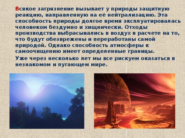   В сякое загрязнение вызывает у природы защитную реакцию, направленную на её нейтрализацию. Эта способность природы долгое время эксплуатировалась человеком бездумно и хищнически. Отходы производства выбрасывались в воздух в расчете на то, что будут обезврежены и переработаны самой природой. Однако способность атмосферы к самоочищению имеет определенные границы.   Уже через несколько лет мы все рискуем оказаться в незнакомом и пугающем мире. 