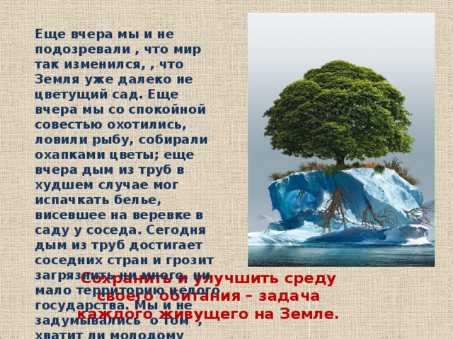 Еще вчера мы и не подозревали , что мир так изменился, , что Земля уже далеко не цветущий сад. Еще вчера мы со спокойной совестью охотились, ловили рыбу, собирали охапками цветы; еще вчера дым из труб в худшем случае мог испачкать белье, висевшее на веревке в саду у соседа. Сегодня дым из труб достигает соседних стран и грозит загрязнить ни много, ни мало территорию целого государства. Мы и не задумывались о том , хватит ли молодому поколению чистой воды и чистого воздуха. Еще вчера… Сохранить и улучшить среду своего обитания – задача каждого живущего на Земле. 