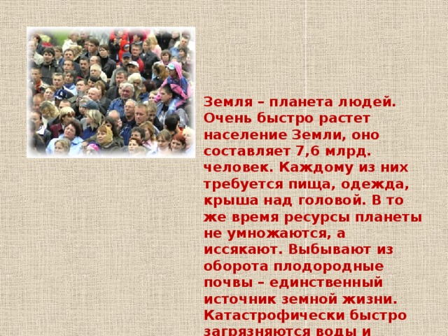 Земля – планета людей. Очень быстро растет население Земли, оно составляет 7,6 млрд. человек. Каждому из них требуется пища, одежда, крыша над головой. В то же время ресурсы планеты не умножаются, а иссякают. Выбывают из оборота плодородные почвы – единственный источник земной жизни. Катастрофически быстро загрязняются воды и воздух. Замечено ослабление поглощающей, оздоровляющей способности Мирового океана. 