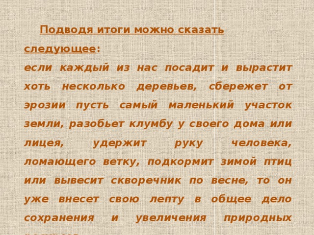  Подводя итоги можно сказать следующее : если каждый из нас посадит и вырастит хоть несколько деревьев, сбережет от эрозии пусть самый маленький участок земли, разобьет клумбу у своего дома или лицея, удержит руку человека, ломающего ветку, подкормит зимой птиц или вывесит скворечник по весне, то он уже внесет свою лепту в общее дело сохранения и увеличения природных ресурсов. 