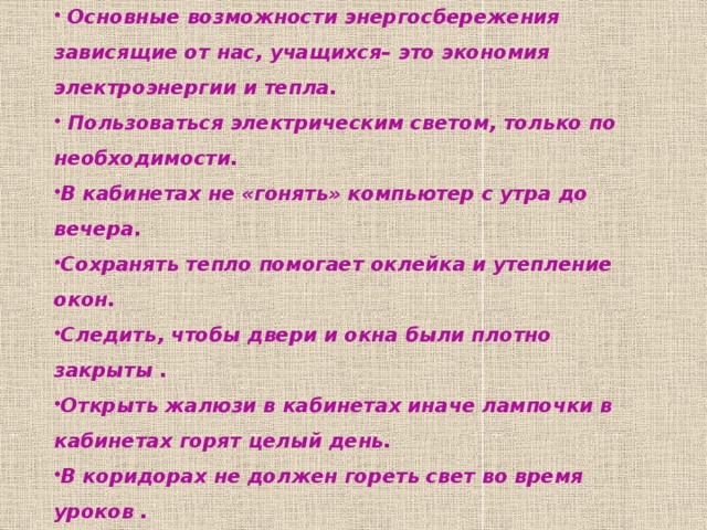  Возможности энергосбережения в лицее  Основные возможности энергосбережения зависящие от нас, учащихся– это экономия электроэнергии и тепла.  Пользоваться электрическим светом, только по необходимости. В кабинетах не «гонять» компьютер с утра до вечера. Сохранять тепло помогает оклейка и утепление окон. Следить, чтобы двери и окна были плотно закрыты . Открыть жалюзи в кабинетах иначе лампочки в кабинетах горят целый день. В коридорах не должен гореть свет во время уроков . 