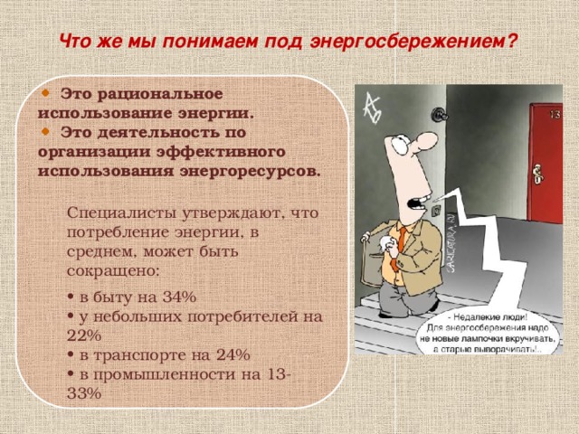 Что же мы понимаем под энергосбережением?  Это рациональное использование энергии.  Это деятельность по организации эффективного использования энергоресурсов. Специалисты утверждают, что потребление энергии, в среднем, может быть сокращено:   • в быту на 34%  • у небольших потребителей на 22%  • в транспорте на 24%  • в промышленности на 13-33%  