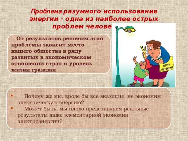 Проблема разумного использования энергии - одна из наиболее острых проблем человечества  От результатов решения этой проблемы зависит место нашего общества в ряду развитых в экономическом отношении стран и уровень жизни граждан  Почему же мы, вроде бы все знающие, не экономим электрическую энергию?  Может быть, мы плохо представляем реальные результаты даже элементарной экономии электроэнергии? 