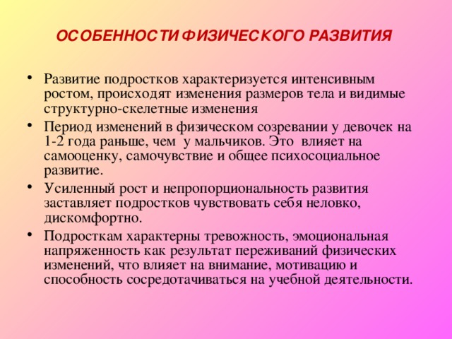 ОСОБЕННОСТИ ФИЗИЧЕСКОГО РАЗВИТИЯ Развитие подростков характеризуется интенсивным ростом, происходят изменения размеров тела и видимые структурно-скелетные изменения Период изменений в физическом созревании у девочек на 1-2 года раньше, чем у мальчиков. Это влияет на самооценку, самочувствие и общее психосоциальное развитие. Усиленный рост и непропорциональность развития заставляет подростков чувствовать себя неловко, дискомфортно. Подросткам характерны тревожность, эмоциональная напряженность как результат переживаний физических изменений, что влияет на внимание, мотивацию и способность сосредотачиваться на учебной деятельности. 