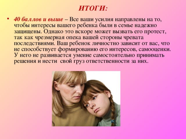 ИТОГИ: 40 баллов и выше  – Все ваши усилия направлены на то, чтобы интересы вашего ребенка были в семье надежно защищены. Однако это вскоре может вызвать его протест, так как чрезмерная опека вашей стороны чревата последствиями. Ваш ребенок личностно зависит от вас, что не способствует формированию его интересов, самооценки. У него не развивается умение самостоятельно принимать решения и нести  свой груз ответственности за них. 