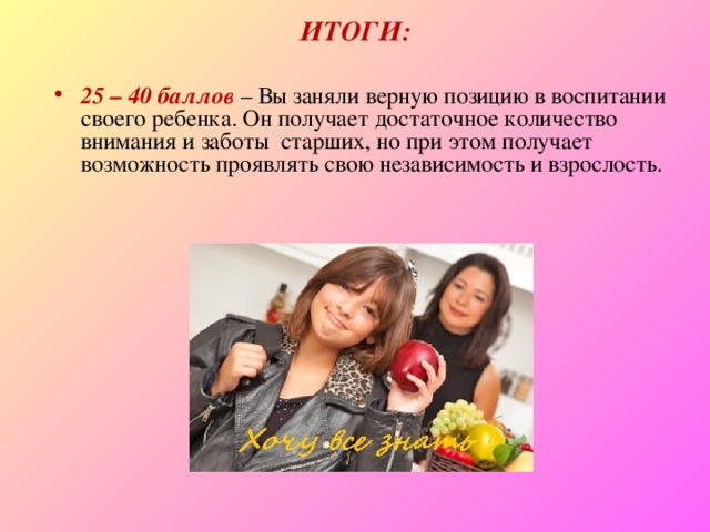 ИТОГИ: 25 – 40 баллов  – Вы заняли верную позицию в воспитании своего ребенка. Он получает достаточное количество  внимания и заботы  старших, но при этом получает возможность проявлять свою независимость и взрослость. 