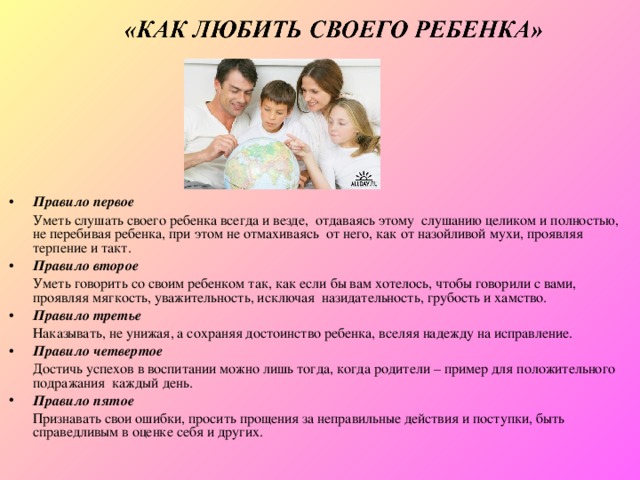 Правило первое  Уметь слушать своего ребенка всегда и везде,  отдаваясь этому  слушанию целиком и полностью, не перебивая ребенка, при этом не отмахиваясь  от него, как от назойливой мухи, проявляя терпение и такт. Правило второе   Уметь говорить со своим ребенком так, как если бы вам хотелось, чтобы говорили с вами, проявляя мягкость, уважительность, исключая  назидательность, грубость и хамство. Правило третье   Наказывать, не унижая, а сохраняя достоинство ребенка, вселяя надежду на исправление. Правило четвертое   Достичь успехов в воспитании можно лишь тогда, когда родители – пример для положительного подражания  каждый день. Правило пятое  Признавать свои ошибки, просить прощения за неправильные действия и поступки, быть справедливым в оценке себя и других. 