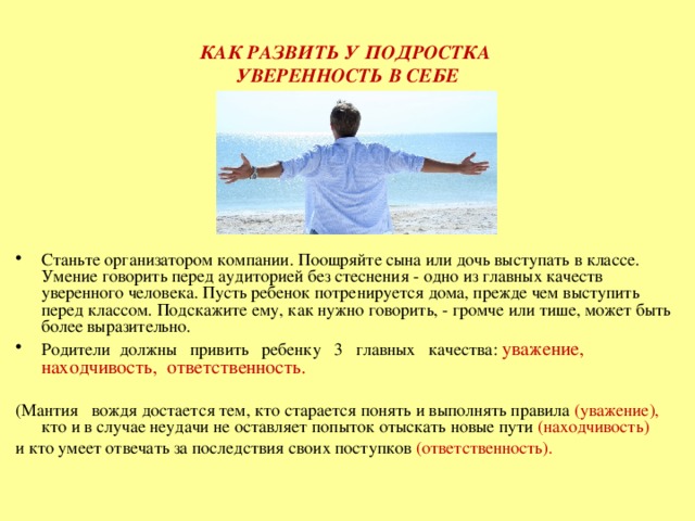 КАК РАЗВИТЬ У ПОДРОСТКА  УВЕРЕННОСТЬ В СЕБЕ Станьте организатором компании. Поощряйте сына или дочь выступать в классе. Умение говорить перед аудиторией без стеснения - одно из главных качеств уверенного человека. Пусть ребенок потренируется дома, прежде чем выступить перед классом. Подскажите ему, как нужно говорить, - громче или тише, может быть более выразительно. Родители  должны   привить   ребенку   3   главных   качества: уважение,  находчивость,  ответственность.    (Мантия   вождя достается тем, кто старается понять и выполнять правила (уважение), кто и в случае неудачи не оставляет попыток отыскать новые пути (находчивость) и кто умеет отвечать за последствия своих поступков (ответственность). 