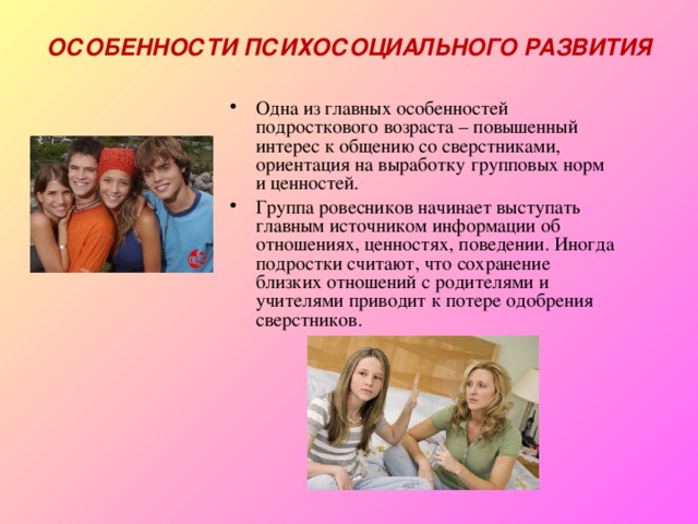 ОСОБЕННОСТИ ПСИХОСОЦИАЛЬНОГО РАЗВИТИЯ Одна из главных особенностей подросткового возраста – повышенный интерес к общению со сверстниками, ориентация на выработку групповых норм и ценностей. Группа ровесников начинает выступать главным источником информации об отношениях, ценностях, поведении. Иногда подростки считают, что сохранение близких отношений с родителями и учителями приводит к потере одобрения сверстников. 