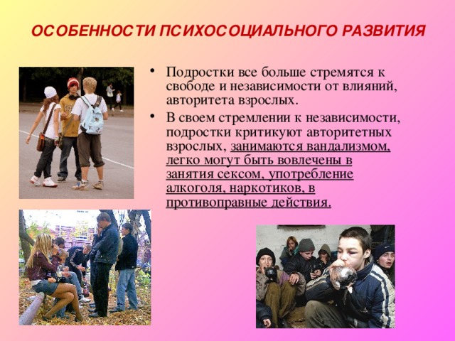 ОСОБЕННОСТИ ПСИХОСОЦИАЛЬНОГО РАЗВИТИЯ Подростки все больше стремятся к свободе и независимости от влияний, авторитета взрослых. В своем стремлении к независимости, подростки критикуют авторитетных взрослых, занимаются вандализмом, легко могут быть вовлечены в занятия сексом, употребление алкоголя, наркотиков, в противоправные действия. 