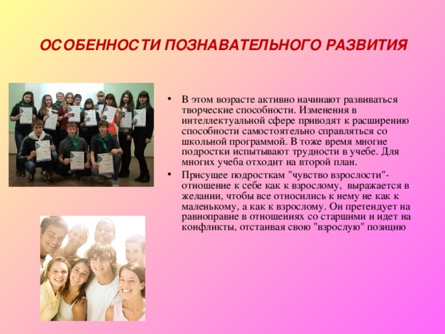 ОСОБЕННОСТИ ПОЗНАВАТЕЛЬНОГО РАЗВИТИЯ В этом возрасте активно начинают развиваться творческие способности. Изменения в интеллектуальной сфере приводят к расширению способности самостоятельно справляться со школьной программой. В тоже время многие подростки испытывают трудности в учебе. Для многих учеба отходит на второй план. Присущее подросткам 