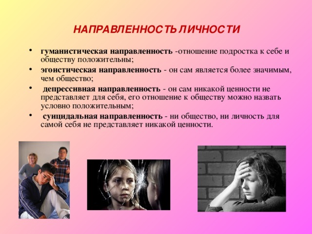 НАПРАВЛЕННОСТЬ ЛИЧНОСТИ гуманистическая направленность -отношение подростка к себе и обществу положительны; эгоистическая направленность - он сам является более значимым, чем общество;  депрессивная направленность - он сам никакой ценности не представляет для себя, его отношение к обществу можно назвать условно положительным;  суицидальная направленность - ни общество, ни личность для самой себя не представляет никакой ценности. 
