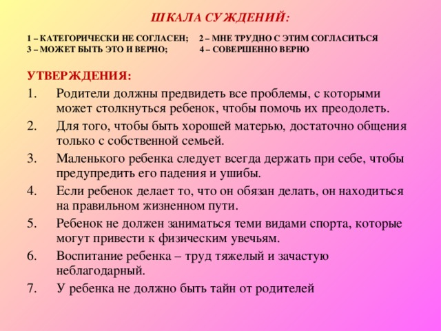 ШКАЛА СУЖДЕНИЙ: 1 – КАТЕГОРИЧЕСКИ НЕ СОГЛАСЕН; 2 – МНЕ ТРУДНО С ЭТИМ СОГЛАСИТЬСЯ 3 – МОЖЕТ БЫТЬ ЭТО И ВЕРНО; 4 – СОВЕРШЕННО ВЕРНО  УТВЕРЖДЕНИЯ: Родители должны предвидеть все проблемы, с которыми может столкнуться ребенок, чтобы помочь их преодолеть. Для того, чтобы быть хорошей матерью, достаточно общения только с собственной семьей. Маленького ребенка следует всегда держать при себе, чтобы предупредить его падения и ушибы. Если ребенок делает то, что он обязан делать, он находиться на правильном жизненном пути. Ребенок не должен заниматься теми видами спорта, которые могут привести к физическим увечьям. Воспитание ребенка – труд тяжелый и зачастую неблагодарный. У ребенка не должно быть тайн от родителей 