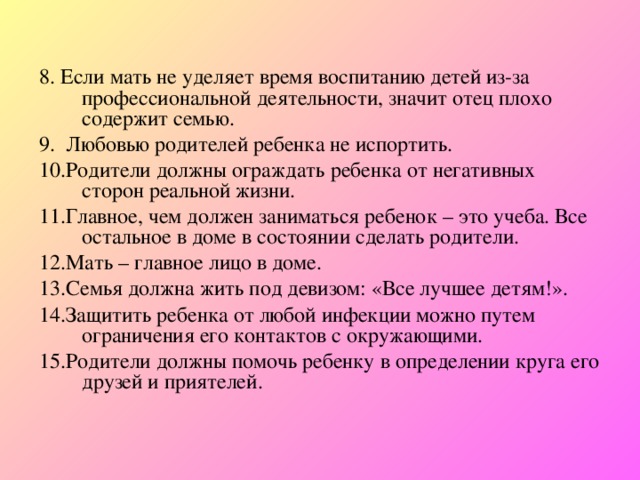  8.  Если мать не уделяет время воспитанию детей из-за профессиональной деятельности, значит отец плохо содержит семью. 9. Любовью родителей ребенка не испортить. 10.Родители должны ограждать ребенка от негативных сторон реальной жизни. 11.Главное, чем должен заниматься ребенок – это учеба. Все остальное в доме в состоянии сделать родители. 12.Мать – главное лицо в доме. 13.Семья должна жить под девизом: «Все лучшее детям!». 14.Защитить ребенка от любой инфекции можно путем ограничения его контактов с окружающими. 15.Родители должны помочь ребенку в определении круга его друзей и приятелей. 