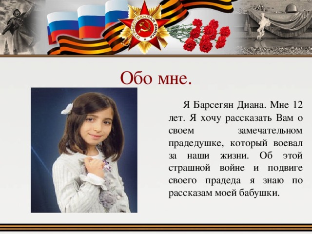 Обо мне.  Я Барсегян Диана. Мне 12 лет. Я хочу рассказать Вам о своем замечательном прадедушке, который воевал за наши жизни. Об этой страшной войне и подвиге своего прадеда я знаю по рассказам моей бабушки. 