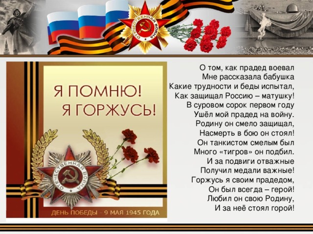 О том, как прадед воевал  Мне рассказала бабушка  Какие трудности и беды испытал,  Как защищал Россию – матушку! В суровом сорок первом году  Ушёл мой прадед на войну.  Родину он смело защищал,  Насмерть в бою он стоял! Он танкистом смелым был  Много «тигров» он подбил.  И за подвиги отважные  Получил медали важные! Горжусь я своим прадедом,  Он был всегда – герой!  Любил он свою Родину,  И за неё стоял горой! 