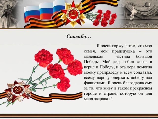 Спасибо…  Я очень горжусь тем, что моя семья, мой прадедушка – это маленькая частица большой Победы. Мой дед любил жизнь и верил в Победу, и эта вера помогла моему прапрадеду и всем солдатам, всему народу одержать победу над фашистами. Я очень благодарна ему за то, что живу в таком прекрасном городе и стране, которую он для меня защищал! 