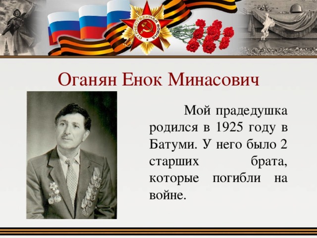 Оганян Енок Минасович  Мой прадедушка родился в 1925 году в Батуми. У него было 2 старших брата, которые погибли на войне. 