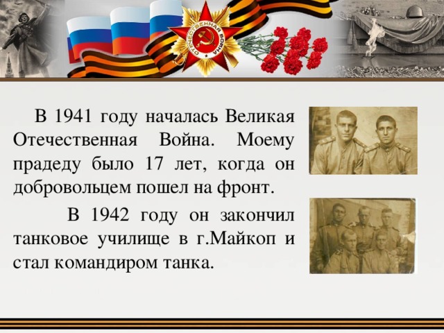  В 1941 году началась Великая Отечественная Война. Моему прадеду было 17 лет, когда он добровольцем пошел на фронт.  В 1942 году он закончил танковое училище в г.Майкоп и стал командиром танка. 