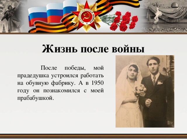 Жизнь после войны  После победы, мой прадедушка устроился работать на обувную фабрику. А в 1950 году он познакомился с моей прабабушкой. 