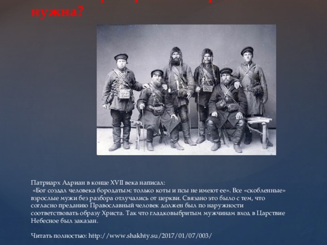              Зачем старообрядцам борода нужна?          Патриарх Адриан в конце XVII века написал:  «Бог создал человека бородатым: только коты и псы не имеют ее». Все «скобленные» взрослые мужи без разбора отлучались от церкви. Связано это было с тем, что согласно преданию Православный человек должен был по наружности соответствовать образу Христа. Так что гладковыбритым мужчинам вход в Царствие Небесное был заказан.   Читать полностью: http://www.shakhty.su/2017/01/07/003/ 