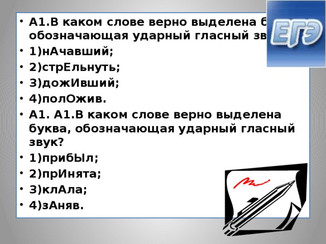 А1.В каком слове верно выделена буква, обозначающая ударный гласный звук? 1)нАчавший; 2)стрЕльнуть; 3)дожИвший; 4)полОжив. А1. А1.В каком слове верно выделена буква, обозначающая ударный гласный звук? 1)прибЫл; 2)прИнята; 3)клАла; 4)зАняв.  