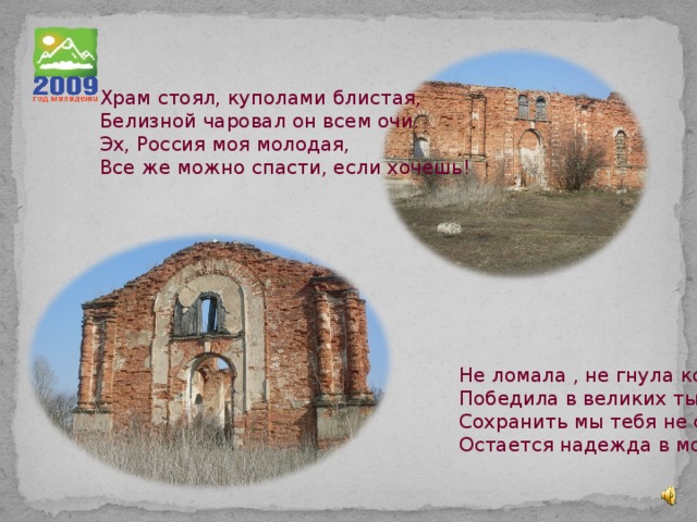 Храм стоял, куполами блистая, Белизной чаровал он всем очи. Эх, Россия моя молодая, Все же можно спасти, если хочешь! Не ломала , не гнула колени Победила в великих ты битвах Сохранить мы тебя не сумели, Остается надежда в молитвах. 