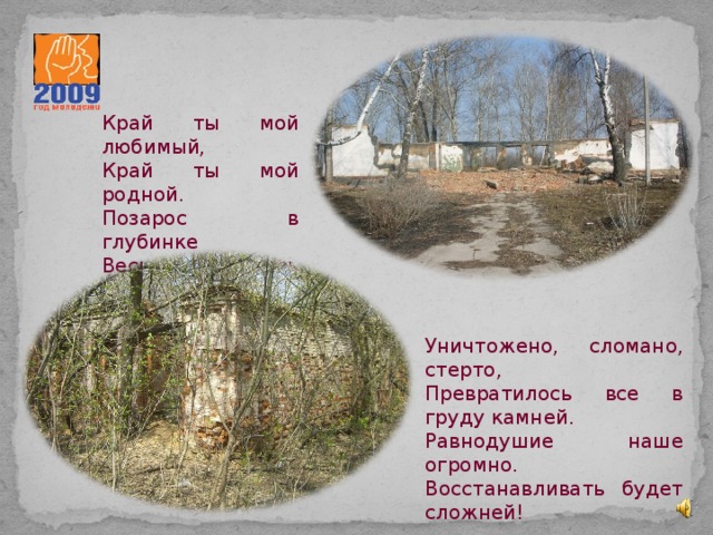 Край ты мой любимый, Край ты мой родной. Позарос в глубинке Весь пустырь травой. Уничтожено, сломано, стерто, Превратилось все в груду камней. Равнодушие наше огромно. Восстанавливать будет сложней! 