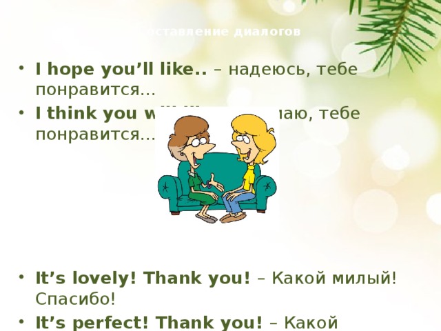  Составление диалогов   I hope you’ll like.. – надеюсь, тебе понравится… I think you will like.. - думаю, тебе понравится… It’s lovely! Thank you! – Какой милый! Спасибо! It’s perfect! Thank you! – Какой замечательный! Спасибо!  