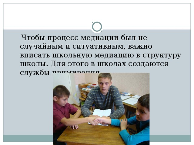  Медиация – это встреча людей за СТОЛОМ ПЕРЕГОВОРОВ, где они смогут сами:  Понять друг друга (не из ролей). Обсудить последствия конфликта и избавиться от негативных эмоций; Сами найти устраивающее всех решения; Обсудить, как избежать повторения конфликта в будущем.  Принять ответственность за исправление причиненного вреда 
