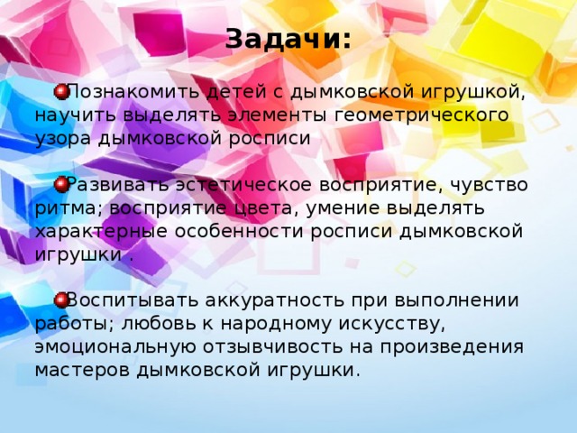 Задачи:   Познакомить детей с дымковской игрушкой, научить выделять элементы геометрического узора дымковской росписи Развивать эстетическое восприятие, чувство ритма; восприятие цвета, умение выделять характерные особенности росписи дымковской игрушки . Воспитывать аккуратность при выполнении работы; любовь к народному искусству, эмоциональную отзывчивость на произведения мастеров дымковской игрушки. 
