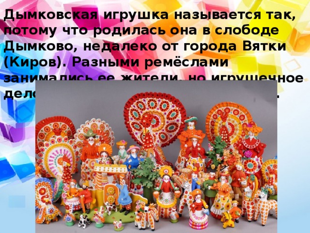 Дымковская игрушка называется так, потому что родилась она в слободе Дымково, недалеко от города Вятки (Киров). Разными ремёслами занимались ее жители, но игрушечное дело привилось здесь лучше всего. 
