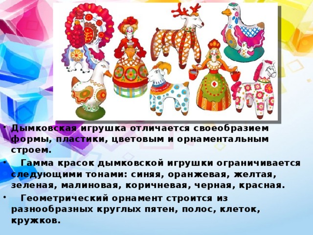 Дымковская игрушка отличается своеобразием формы, пластики, цветовым и орнаментальным строем.  Гамма красок дымковской игрушки ограничивается следующими тонами: синяя, оранжевая, желтая, зеленая, малиновая, коричневая, черная, красная.  Геометрический орнамент строится из разнообразных круглых пятен, полос, клеток, кружков.  
