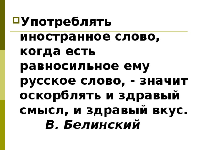 Употреблять иностранное слово, когда есть равносильное ему русское слово, - значит оскорблять и здравый смысл, и здравый вкус.   В. Белинский  