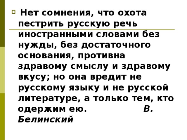   Нет сомнения, что охота пестрить русскую речь иностранными словами без нужды, без достаточного основания, противна здравому смыслу и здравому вкусу; но она вредит не русскому языку и не русской литературе, а только тем, кто одержим ею. В. Белинский  