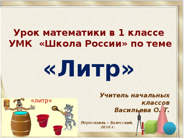 Урок математики в 1 классе  УМК «Школа России» по теме «Литр» Учитель начальных классов Васильева О. Т. Переславль – Залесский, 2016 г. 
