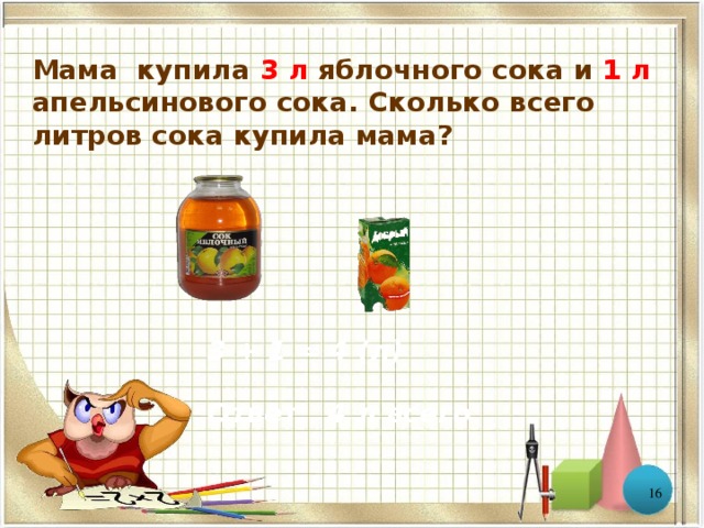Мама купила 3 л яблочного сока и 1 л апельсинового сока. Сколько всего литров сока купила мама? 3 + 1 = 4 (л) Ответ: 4 л всего  