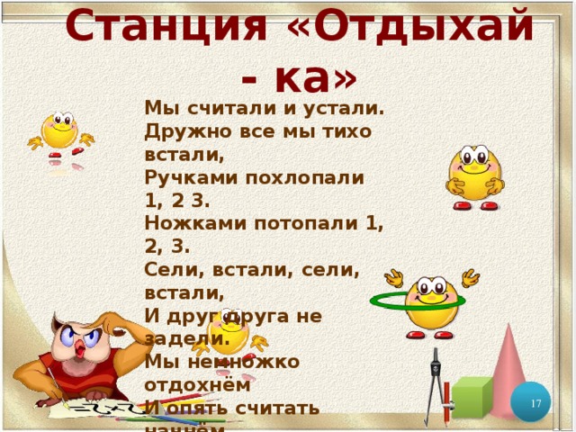Станция «Отдыхай - ка» Мы считали и устали. Дружно все мы тихо встали, Ручками похлопали 1, 2 3. Ножками потопали 1, 2, 3. Сели, встали, сели, встали, И друг друга не задели. Мы немножко отдохнём И опять считать начнём   