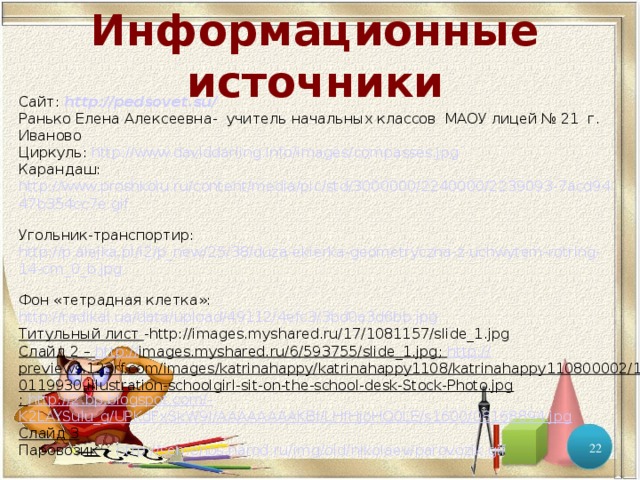 Информационные источники Сайт:  http://pedsovet.su/  Ранько Елена Алексеевна- учитель начальных классов МАОУ лицей № 21 г. Иваново Циркуль: http://www.daviddarling.info/images/compasses.jpg  Карандаш: http://www.proshkolu.ru/content/media/pic/std/3000000/2240000/2239093-7acd9447b354cc7e.gif  Угольник-транспортир: http://p.alejka.pl/i2/p_new/25/38/duza-ekierka-geometryczna-z-uchwytem-rotring-14-cm_0_b.jpg  Фон «тетрадная клетка»: http://radikal.ua/data/upload/49112/4efc3/3bd0a3d6bb.jpg Титульный лист - http://images.myshared.ru/17/1081157/slide_1.jpg Слайд 2 – http :// images.myshared.ru/6/593755/slide_1.jpg ; http:// previews.123rf.com/images/katrinahappy/katrinahappy1108/katrinahappy110800002/10119930-illustration-schoolgirl-sit-on-the-school-desk-Stock-Photo.jpg ; http://2.bp.blogspot.com/- K2LAYSulu_g/UPKdFxSkW9I/AAAAAAAAKBI/LHfHjoHQ0LE/s1600/08168894.jpg Слайд 3 Паровозик - http://semenos.narod.ru/img/old/nikolaev/parovozik.gif  
