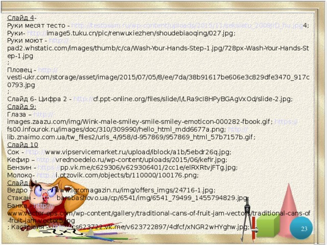 Слайд 4 - Руки месят тесто - http :// testosam.ru/wp-content/uploads/2015/11/seksietu_2009JID_hu.jpg 4 ; Руки- http:// image5.tuku.cn/pic/renwuxiezhen/shoudebiaoqing/027.jpg ; Руки моют - http:// pad2.whstatic.com/images/thumb/c/ca/Wash-Your-Hands-Step-1.jpg/728px-Wash-Your-Hands-Step-1.jpg ; Пловец - http:// vesti-ukr.com/storage/asset/image/2015/07/05/8/ee/7da/38b91617be606e3c829dfe3470_917c0793.jpg ; Слайд 6- Цифра 2 - http:// cf.ppt-online.org/files/slide/l/LRa9cI8HPyBGAgVxOd/slide-2.jpg ; Слайд 9: Глаза – http:// images.zaazu.com/img/Wink-male-smiley-smile-smiley-emoticon-000282-fbook.gif ;  https:// fs00.infourok.ru/images/doc/310/309990/hello_html_mdd6677a.png ;  http:// lib.znaimo.com.ua/tw_files2/urls_4/958/d-957869/957869_html_57b7157b.gif ; Слайд 10 Сок - http :// www.vipservicemarket.ru/upload/iblock/a1b/5ebdr26q.jpg ; Кефир – http:// vrednoedelo.ru/wp-content/uploads/2015/06/kefir.jpg ; Бензин - https:// pp.vk.me/c629306/v629306401/2cc1e/elRXRtvjFTg.jpg ; Молоко- http:// i.otzovik.com/objects/b/110000/100176.png ; Слайд 11 Ведро – http:// www.igromagazin.ru/img/offers_imgs/24716-1.jpg ; Стакан - http :// barabashovo.ua/cp/6541/img/6541_79499_1455794829.jpg ; Банка - http :// www.vector-eps.com/wp-content/gallery/traditional-cans-of-fruit-jam-vectors/traditional-cans-of-fruit-jam-vector5.jpg ; Кастрюля - http:// cs623722.vk.me/v623722897/4dfcf/xNGR2wHYghw.jpg ;  